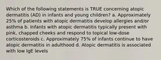 Which of the following statements is TRUE concerning atopic dermatitis (AD) in infants and young children? a. Approximately 25% of patients with atopic dermatitis develop allergies and/or asthma b. Infants with atopic dermatitis typically present with pink, chapped cheeks and respond to topical low-dose corticosteroids c. Approximately 75% of infants continue to have atopic dermatitis in adulthood d. Atopic dermatitis is associated with low IgE levels