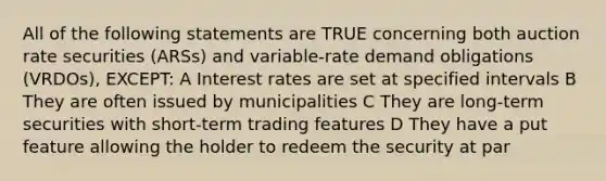 All of the following statements are TRUE concerning both auction rate securities (ARSs) and variable-rate demand obligations (VRDOs), EXCEPT: A Interest rates are set at specified intervals B They are often issued by municipalities C They are long-term securities with short-term trading features D They have a put feature allowing the holder to redeem the security at par