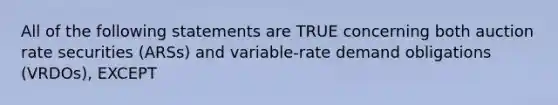 All of the following statements are TRUE concerning both auction rate securities (ARSs) and variable-rate demand obligations (VRDOs), EXCEPT