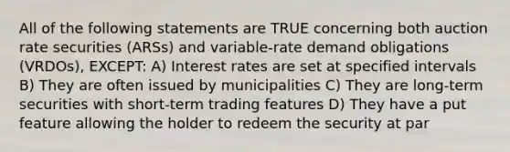 All of the following statements are TRUE concerning both auction rate securities (ARSs) and variable-rate demand obligations (VRDOs), EXCEPT: A) Interest rates are set at specified intervals B) They are often issued by municipalities C) They are long-term securities with short-term trading features D) They have a put feature allowing the holder to redeem the security at par