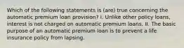 Which of the following statements is (are) true concerning the automatic premium loan provision? I. Unlike other policy loans, interest is not charged on automatic premium loans. II. The basic purpose of an automatic premium loan is to prevent a life insurance policy from lapsing.