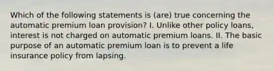 Which of the following statements is (are) true concerning the automatic premium loan provision? I. Unlike other policy loans, interest is not charged on automatic premium loans. II. The basic purpose of an automatic premium loan is to prevent a life insurance policy from lapsing.