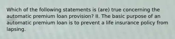 Which of the following statements is (are) true concerning the automatic premium loan provision? II. The basic purpose of an automatic premium loan is to prevent a life insurance policy from lapsing.