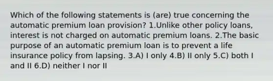 Which of the following statements is (are) true concerning the automatic premium loan provision? 1.Unlike other policy loans, interest is not charged on automatic premium loans. 2.The basic purpose of an automatic premium loan is to prevent a life insurance policy from lapsing. 3.A) I only 4.B) II only 5.C) both I and II 6.D) neither I nor II