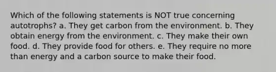 Which of the following statements is NOT true concerning autotrophs? a. They get carbon from the environment. b. They obtain energy from the environment. c. They make their own food. d. They provide food for others. e. They require no more than energy and a carbon source to make their food.