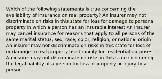 Which of the following statements is true concerning the availability of insurance on real property? An insurer may not discriminate on risks in this state for loss for damage to personal property in which a person has an insurable interest An insurer may cancel insurance for reasons that apply to all persons of the same marital status, sex, race, color, religion, or national origin An insurer may not discriminate on risks in this state for loss of or damage to real property used mainly for residential purposes An insurer may not discriminate on risks in this state concerning the legal liability of a person for loss of property or injury to a person