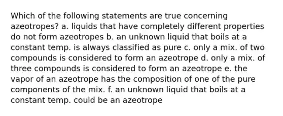 Which of the following statements are true concerning azeotropes? a. liquids that have completely different properties do not form azeotropes b. an unknown liquid that boils at a constant temp. is always classified as pure c. only a mix. of two compounds is considered to form an azeotrope d. only a mix. of three compounds is considered to form an azeotrope e. the vapor of an azeotrope has the composition of one of the pure components of the mix. f. an unknown liquid that boils at a constant temp. could be an azeotrope