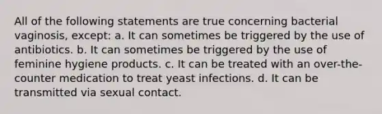 All of the following statements are true concerning bacterial vaginosis, except: a. It can sometimes be triggered by the use of antibiotics. b. It can sometimes be triggered by the use of feminine hygiene products. c. It can be treated with an over-the-counter medication to treat yeast infections. d. It can be transmitted via sexual contact.