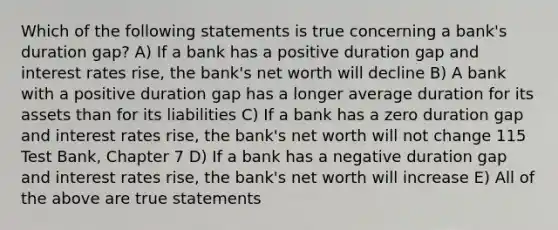 Which of the following statements is true concerning a bank's duration gap? A) If a bank has a positive duration gap and interest rates rise, the bank's net worth will decline B) A bank with a positive duration gap has a longer average duration for its assets than for its liabilities C) If a bank has a zero duration gap and interest rates rise, the bank's net worth will not change 115 Test Bank, Chapter 7 D) If a bank has a negative duration gap and interest rates rise, the bank's net worth will increase E) All of the above are true statements