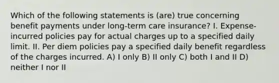 Which of the following statements is (are) true concerning benefit payments under long-term care insurance? I. Expense-incurred policies pay for actual charges up to a specified daily limit. II. Per diem policies pay a specified daily benefit regardless of the charges incurred. A) I only B) II only C) both I and II D) neither I nor II