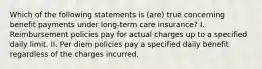 Which of the following statements is (are) true concerning benefit payments under long-term care insurance? I. Reimbursement policies pay for actual charges up to a specified daily limit. II. Per diem policies pay a specified daily benefit regardless of the charges incurred.