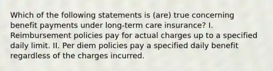 Which of the following statements is (are) true concerning benefit payments under long-term care insurance? I. Reimbursement policies pay for actual charges up to a specified daily limit. II. Per diem policies pay a specified daily benefit regardless of the charges incurred.