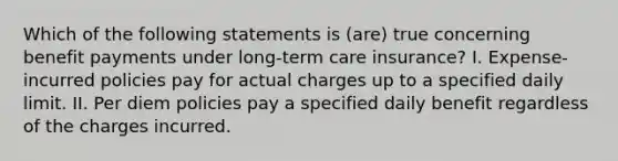 Which of the following statements is (are) true concerning benefit payments under long-term care insurance? I. Expense-incurred policies pay for actual charges up to a specified daily limit. II. Per diem policies pay a specified daily benefit regardless of the charges incurred.