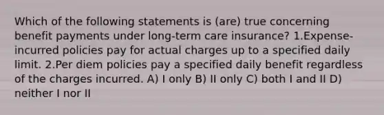 Which of the following statements is (are) true concerning benefit payments under long-term care insurance? 1.Expense-incurred policies pay for actual charges up to a specified daily limit. 2.Per diem policies pay a specified daily benefit regardless of the charges incurred. A) I only B) II only C) both I and II D) neither I nor II