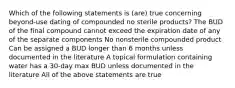 Which of the following statements is (are) true concerning beyond-use dating of compounded no sterile products? The BUD of the final compound cannot exceed the expiration date of any of the separate components No nonsterile compounded product Can be assigned a BUD longer than 6 months unless documented in the literature A topical formulation containing water has a 30-day max BUD unless documented in the literature All of the above statements are true