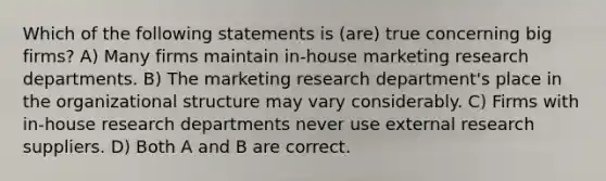 Which of the following statements is (are) true concerning big firms? A) Many firms maintain in-house marketing research departments. B) The marketing research department's place in the organizational structure may vary considerably. C) Firms with in-house research departments never use external research suppliers. D) Both A and B are correct.