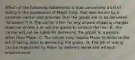 Which of the following statements is true concerning a bill of lading in the possession of Major Corp. that was issued by a common carrier and provides that the goods are to be delivered "to bearer"? A. The carrier's lien for any unpaid shipping charges does not entitle it to sell the goods to enforce the lien. B. The carrier will not be liable for delivering the goods to a person other than Major. C. The carrier may require Major to endorse the bill of lading prior to delivering the goods. D. The bill of lading can be negotiated by Major by delivery alone and without endorsement.