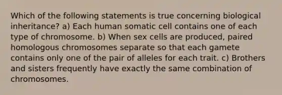 Which of the following statements is true concerning biological inheritance? a) Each human somatic cell contains one of each type of chromosome. b) When sex cells are produced, paired homologous chromosomes separate so that each gamete contains only one of the pair of alleles for each trait. c) Brothers and sisters frequently have exactly the same combination of chromosomes.