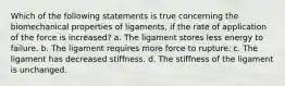 Which of the following statements is true concerning the biomechanical properties of ligaments, if the rate of application of the force is increased? a. The ligament stores less energy to failure. b. The ligament requires more force to rupture. c. The ligament has decreased stiffness. d. The stiffness of the ligament is unchanged.