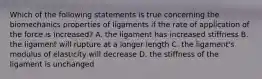 Which of the following statements is true concerning the biomechanics properties of ligaments if the rate of application of the force is increased? A. the ligament has increased stiffness B. the ligament will rupture at a longer length C. the ligament's modulus of elasticity will decrease D. the stiffness of the ligament is unchanged