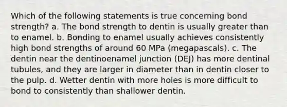 Which of the following statements is true concerning bond strength? a. The bond strength to dentin is usually greater than to enamel. b. Bonding to enamel usually achieves consistently high bond strengths of around 60 MPa (megapascals). c. The dentin near the dentinoenamel junction (DEJ) has more dentinal tubules, and they are larger in diameter than in dentin closer to the pulp. d. Wetter dentin with more holes is more difficult to bond to consistently than shallower dentin.