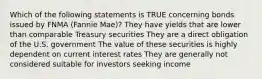 Which of the following statements is TRUE concerning bonds issued by FNMA (Fannie Mae)? They have yields that are lower than comparable Treasury securities They are a direct obligation of the U.S. government The value of these securities is highly dependent on current interest rates They are generally not considered suitable for investors seeking income