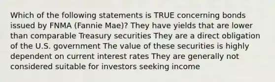 Which of the following statements is TRUE concerning bonds issued by FNMA (Fannie Mae)? They have yields that are lower than comparable Treasury securities They are a direct obligation of the U.S. government The value of these securities is highly dependent on current interest rates They are generally not considered suitable for investors seeking income