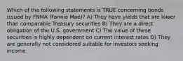 Which of the following statements is TRUE concerning bonds issued by FNMA (Fannie Mae)? A) They have yields that are lower than comparable Treasury securities B) They are a direct obligation of the U.S. government C) The value of these securities is highly dependent on current interest rates D) They are generally not considered suitable for investors seeking income