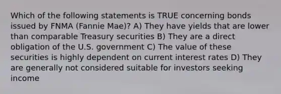 Which of the following statements is TRUE concerning bonds issued by FNMA (Fannie Mae)? A) They have yields that are lower than comparable Treasury securities B) They are a direct obligation of the U.S. government C) The value of these securities is highly dependent on current interest rates D) They are generally not considered suitable for investors seeking income