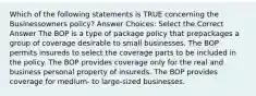 Which of the following statements is TRUE concerning the Businessowners policy? Answer Choices: Select the Correct Answer The BOP is a type of package policy that prepackages a group of coverage desirable to small businesses. The BOP permits insureds to select the coverage parts to be included in the policy. The BOP provides coverage only for the real and business personal property of insureds. The BOP provides coverage for medium- to large-sized businesses.