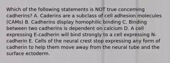 Which of the following statements is NOT true concerning cadherins? A. Caderins are a subclass of cell adhesion molecules (CAMs) B. Cadherins display homophilic binding C. Binding between two cadherins is dependent on calcium D. A cell expressing E-cadherin will bind strongly to a cell expressing N-cadherin E. Cells of the neural crest stop expressing any form of cadherin to help them move away from the neural tube and the surface ectoderm.