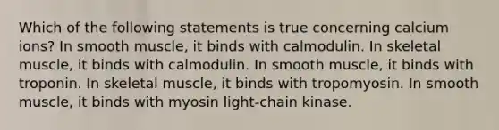 Which of the following statements is true concerning calcium ions? In smooth muscle, it binds with calmodulin. In <a href='https://www.questionai.com/knowledge/klixZejDS2-skeletal-muscle' class='anchor-knowledge'>skeletal muscle</a>, it binds with calmodulin. In smooth muscle, it binds with troponin. In skeletal muscle, it binds with tropomyosin. In smooth muscle, it binds with myosin light-chain kinase.