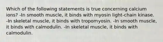 Which of the following statements is true concerning calcium ions? -In smooth muscle, it binds with myosin light-chain kinase. -In skeletal muscle, it binds with tropomyosin. -In smooth muscle, it binds with calmodulin. -In skeletal muscle, it binds with calmodulin.