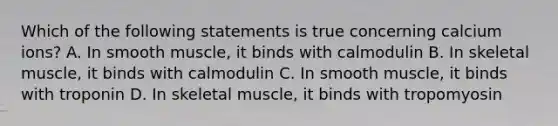 Which of the following statements is true concerning calcium ions? A. In smooth muscle, it binds with calmodulin B. In <a href='https://www.questionai.com/knowledge/klixZejDS2-skeletal-muscle' class='anchor-knowledge'>skeletal muscle</a>, it binds with calmodulin C. In smooth muscle, it binds with troponin D. In skeletal muscle, it binds with tropomyosin