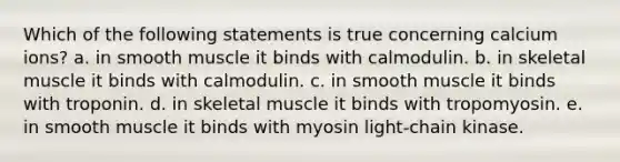 Which of the following statements is true concerning calcium ions? a. in smooth muscle it binds with calmodulin. b. in skeletal muscle it binds with calmodulin. c. in smooth muscle it binds with troponin. d. in skeletal muscle it binds with tropomyosin. e. in smooth muscle it binds with myosin light-chain kinase.