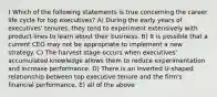 ) Which of the following statements is true concerning the career life cycle for top executives? A) During the early years of executives' tenures, they tend to experiment extensively with product lines to learn about their business. B) It is possible that a current CEO may not be appropriate to implement a new strategy. C) The harvest stage occurs when executives' accumulated knowledge allows them to reduce experimentation and increase performance. D) There is an inverted U-shaped relationship between top executive tenure and the firm's financial performance. E) all of the above