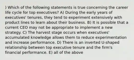 ) Which of the following statements is true concerning the career life cycle for top executives? A) During the early years of executives' tenures, they tend to experiment extensively with product lines to learn about their business. B) It is possible that a current CEO may not be appropriate to implement a new strategy. C) The harvest stage occurs when executives' accumulated knowledge allows them to reduce experimentation and increase performance. D) There is an inverted U-shaped relationship between top executive tenure and the firm's financial performance. E) all of the above