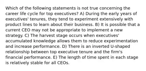 Which of the following statements is not true concerning the career life cycle for top executives? A) During the early years of executives' tenures, they tend to experiment extensively with product lines to learn about their business. B) It is possible that a current CEO may not be appropriate to implement a new strategy. C) The harvest stage occurs when executives' accumulated knowledge allows them to reduce experimentation and increase performance. D) There is an inverted U-shaped relationship between top executive tenure and the firm's financial performance. E) The length of time spent in each stage is relatively stable for all CEOs.