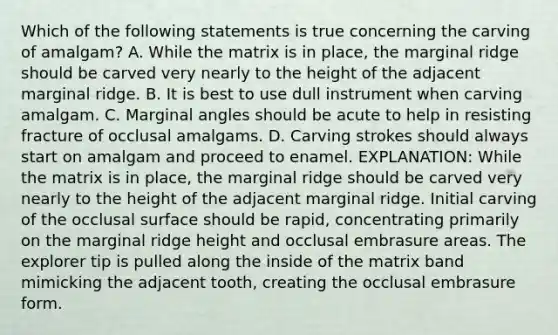 Which of the following statements is true concerning the carving of amalgam? A. While the matrix is in place, the marginal ridge should be carved very nearly to the height of the adjacent marginal ridge. B. It is best to use dull instrument when carving amalgam. C. Marginal angles should be acute to help in resisting fracture of occlusal amalgams. D. Carving strokes should always start on amalgam and proceed to enamel. EXPLANATION: While the matrix is in place, the marginal ridge should be carved very nearly to the height of the adjacent marginal ridge. Initial carving of the occlusal surface should be rapid, concentrating primarily on the marginal ridge height and occlusal embrasure areas. The explorer tip is pulled along the inside of the matrix band mimicking the adjacent tooth, creating the occlusal embrasure form.