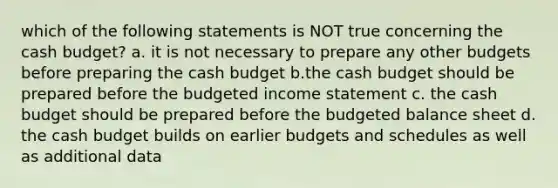 which of the following statements is NOT true concerning the cash budget? a. it is not necessary to prepare any other budgets before preparing the cash budget b.the cash budget should be prepared before the budgeted income statement c. the cash budget should be prepared before the budgeted balance sheet d. the cash budget builds on earlier budgets and schedules as well as additional data