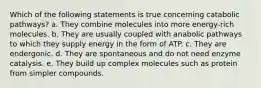 Which of the following statements is true concerning catabolic pathways? a. They combine molecules into more energy-rich molecules. b. They are usually coupled with anabolic pathways to which they supply energy in the form of ATP. c. They are endergonic. d. They are spontaneous and do not need enzyme catalysis. e. They build up complex molecules such as protein from simpler compounds.