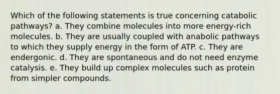 Which of the following statements is true concerning catabolic pathways? a. They combine molecules into more energy-rich molecules. b. They are usually coupled with anabolic pathways to which they supply energy in the form of ATP. c. They are endergonic. d. They are spontaneous and do not need enzyme catalysis. e. They build up complex molecules such as protein from simpler compounds.