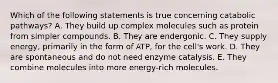 Which of the following statements is true concerning catabolic pathways? A. They build up complex molecules such as protein from simpler compounds. B. They are endergonic. C. They supply energy, primarily in the form of ATP, for the cell's work. D. They are spontaneous and do not need enzyme catalysis. E. They combine molecules into more energy-rich molecules.