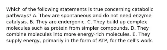 Which of the following statements is true concerning catabolic pathways? A. They are spontaneous and do not need enzyme catalysis. B. They are endergonic. C. They build up complex molecules such as protein from simpler compounds. D. They combine molecules into more energy-rich molecules. E. They supply energy, primarily in the form of ATP, for the cell's work.