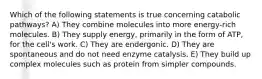 Which of the following statements is true concerning catabolic pathways? A) They combine molecules into more energy-rich molecules. B) They supply energy, primarily in the form of ATP, for the cell's work. C) They are endergonic. D) They are spontaneous and do not need enzyme catalysis. E) They build up complex molecules such as protein from simpler compounds.