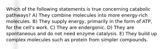 Which of the following statements is true concerning catabolic pathways? A) They combine molecules into more energy-rich molecules. B) They supply energy, primarily in the form of ATP, for the cell's work. C) They are endergonic. D) They are spontaneous and do not need enzyme catalysis. E) They build up complex molecules such as protein from simpler compounds.