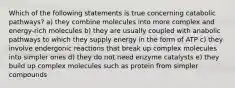 Which of the following statements is true concerning catabolic pathways? a) they combine molecules into more complex and energy-rich molecules b) they are usually coupled with anabolic pathways to which they supply energy in the form of ATP c) they involve endergonic reactions that break up complex molecules into simpler ones d) they do not need enzyme catalysts e) they build up complex molecules such as protein from simpler compounds