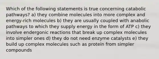 Which of the following statements is true concerning catabolic pathways? a) they combine molecules into more complex and energy-rich molecules b) they are usually coupled with anabolic pathways to which they supply energy in the form of ATP c) they involve endergonic reactions that break up complex molecules into simpler ones d) they do not need enzyme catalysts e) they build up complex molecules such as protein from simpler compounds