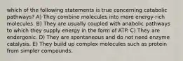 which of the following statements is true concerning catabolic pathways? A) They combine molecules into more energy-rich molecules. B) They are usually coupled with anabolic pathways to which they supply energy in the form of ATP. C) They are endergonic. D) They are spontaneous and do not need enzyme catalysis. E) They build up complex molecules such as protein from simpler compounds.