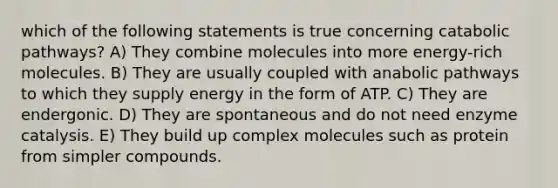 which of the following statements is true concerning catabolic pathways? A) They combine molecules into more energy-rich molecules. B) They are usually coupled with anabolic pathways to which they supply energy in the form of ATP. C) They are endergonic. D) They are spontaneous and do not need enzyme catalysis. E) They build up complex molecules such as protein from simpler compounds.